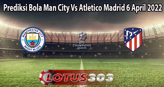 Prediksi Bola Man City Vs Atletico Madrid 6 April 2022