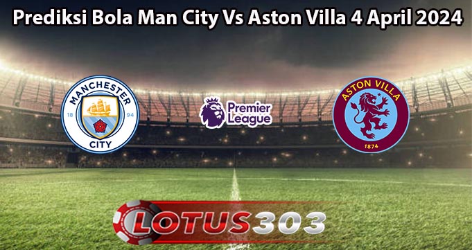 Prediksi Bola Man City Vs Aston Villa 4 April 2024